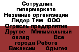 Сотрудник  гипермаркета › Название организации ­ Лидер Тим, ООО › Отрасль предприятия ­ Другое › Минимальный оклад ­ 15 000 - Все города Работа » Вакансии   . Адыгея респ.,Адыгейск г.